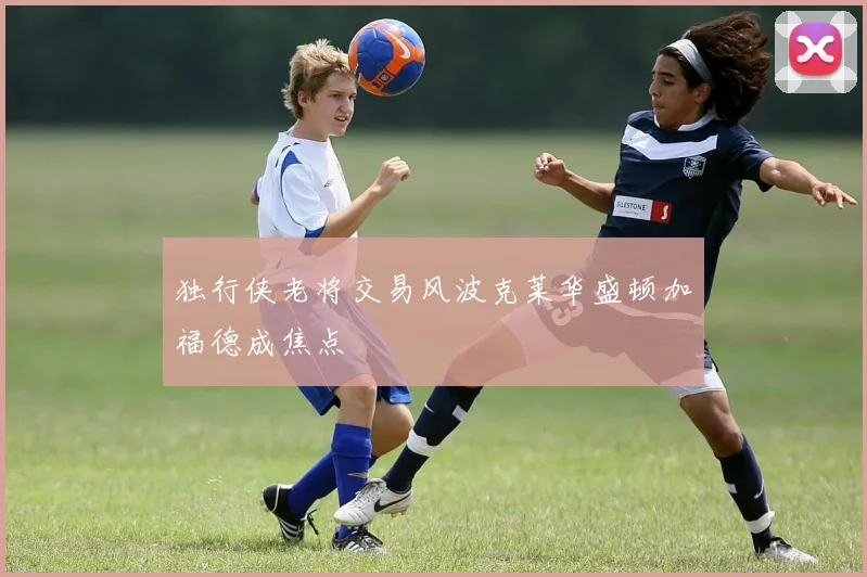 独行侠老将交易风波克莱华盛顿加福德成焦点