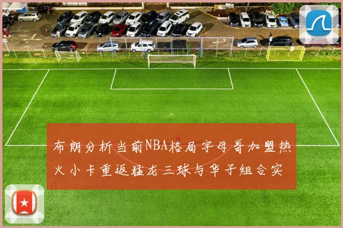布朗分析当前NBA格局字母哥加盟热火小卡重返猛龙三球与华子组合实力强劲