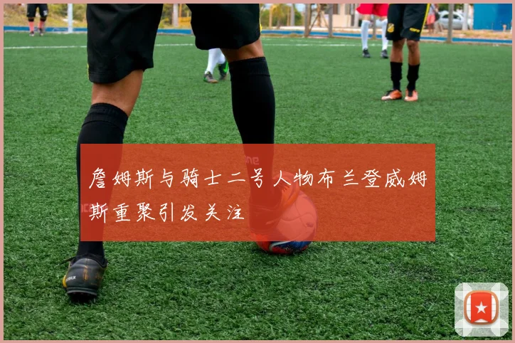 詹姆斯与骑士二号人物布兰登威姆斯重聚引发关注