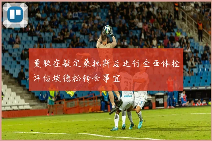 曼联在敲定桑托斯后进行全面体检评估埃德松转会事宜
