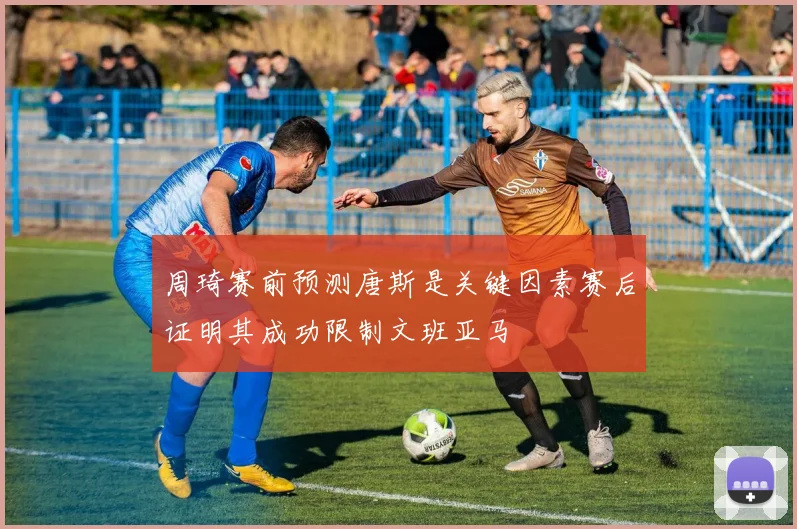 周琦赛前预测唐斯是关键因素赛后证明其成功限制文班亚马