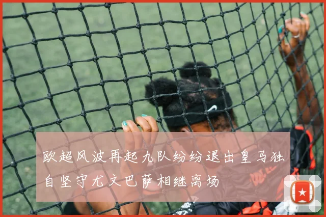 欧超风波再起九队纷纷退出皇马独自坚守尤文巴萨相继离场