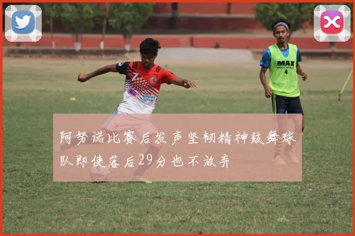 阿努诺比赛后发声坚韧精神鼓舞球队即使落后29分也不放弃