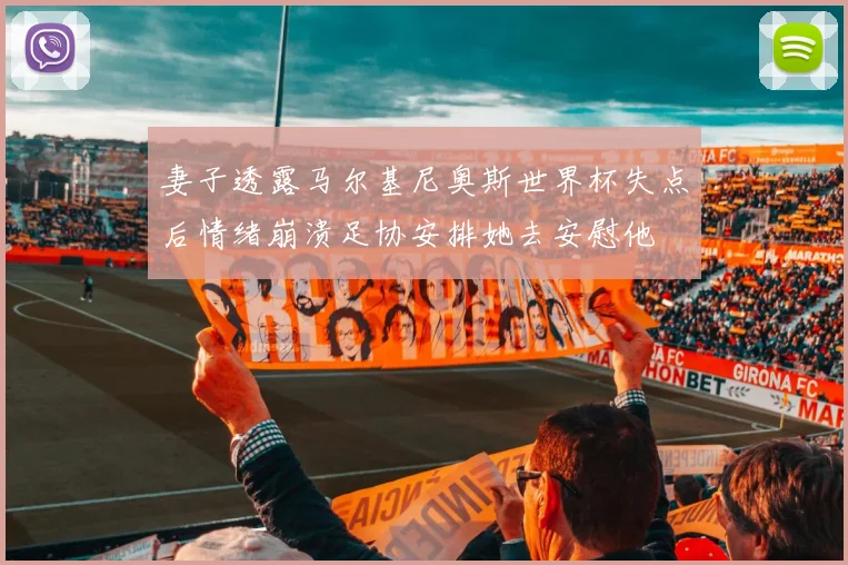 妻子透露马尔基尼奥斯世界杯失点后情绪崩溃足协安排她去安慰他