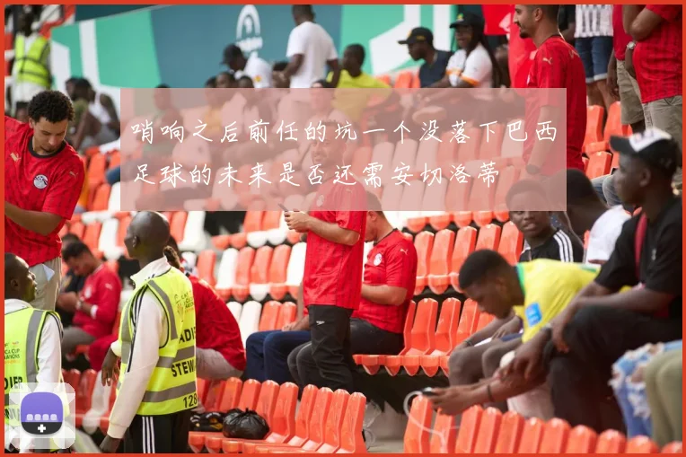 哨响之后前任的坑一个没落下巴西足球的未来是否还需安切洛蒂