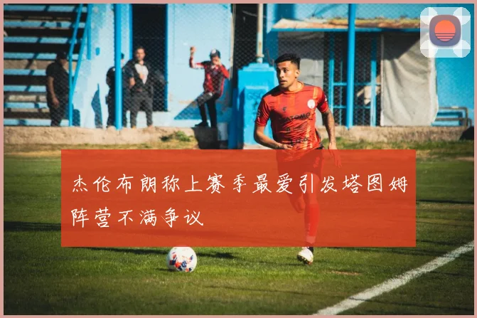 杰伦布朗称上赛季最爱引发塔图姆阵营不满争议