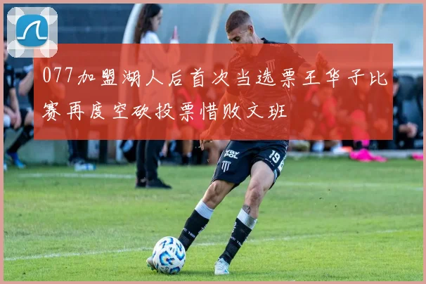 077加盟湖人后首次当选票王华子比赛再度空砍投票惜败文班