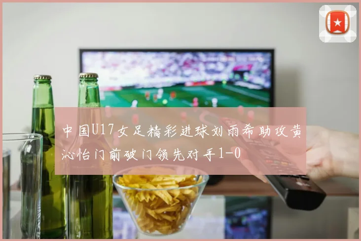 中国U17女足精彩进球刘雨希助攻黄沁怡门前破门领先对手1-0
