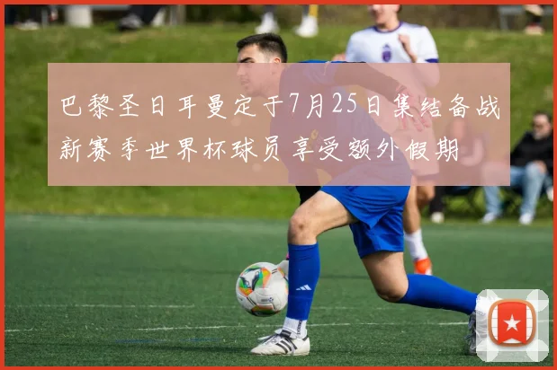 巴黎圣日耳曼定于7月25日集结备战新赛季世界杯球员享受额外假期