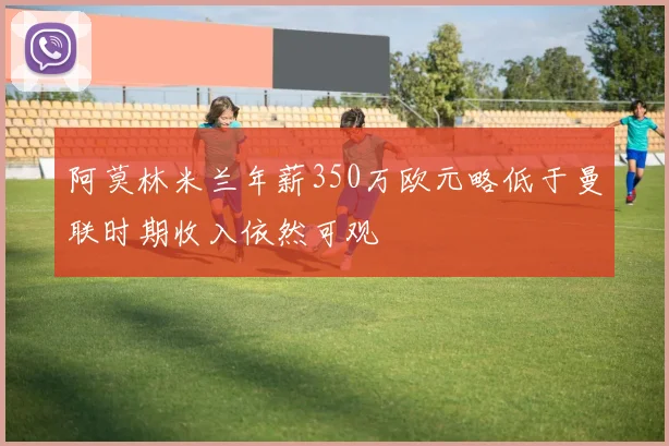 阿莫林米兰年薪350万欧元略低于曼联时期收入依然可观