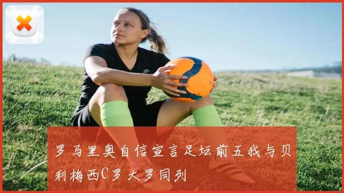 罗马里奥自信宣言足坛前五我与贝利梅西C罗大罗同列