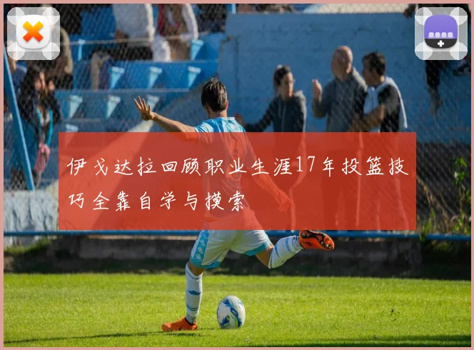 伊戈达拉回顾职业生涯17年投篮技巧全靠自学与摸索
