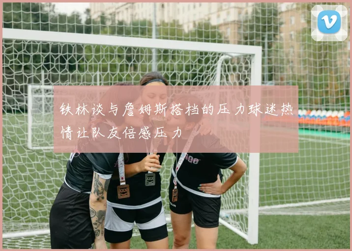 铁林谈与詹姆斯搭档的压力球迷热情让队友倍感压力