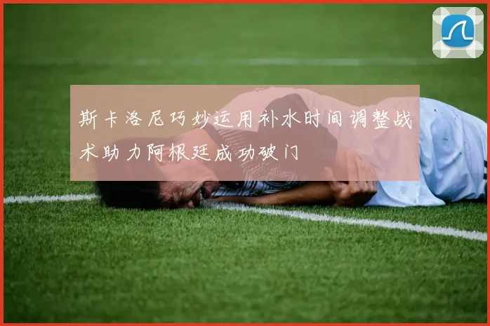斯卡洛尼巧妙运用补水时间调整战术助力阿根廷成功破门