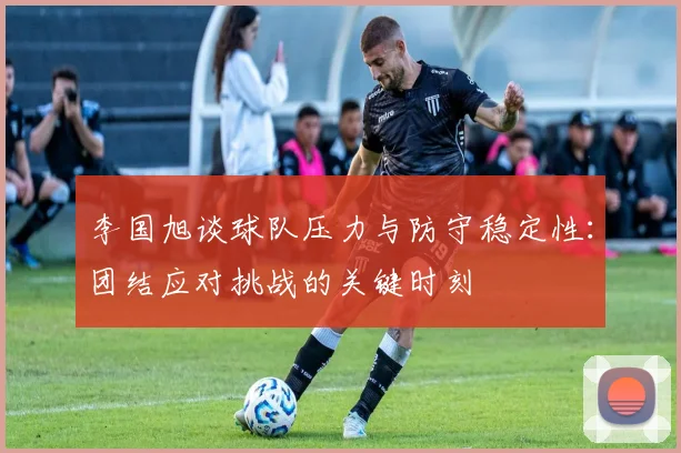 李国旭谈球队压力与防守稳定性：团结应对挑战的关键时刻