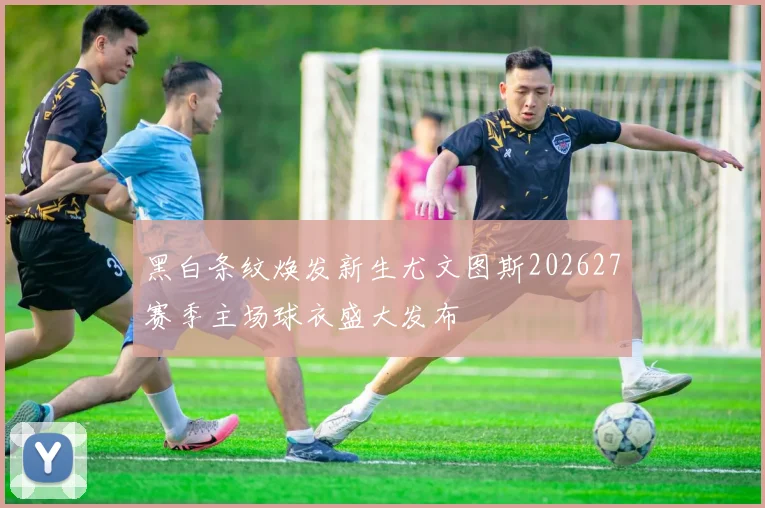 黑白条纹焕发新生尤文图斯202627赛季主场球衣盛大发布