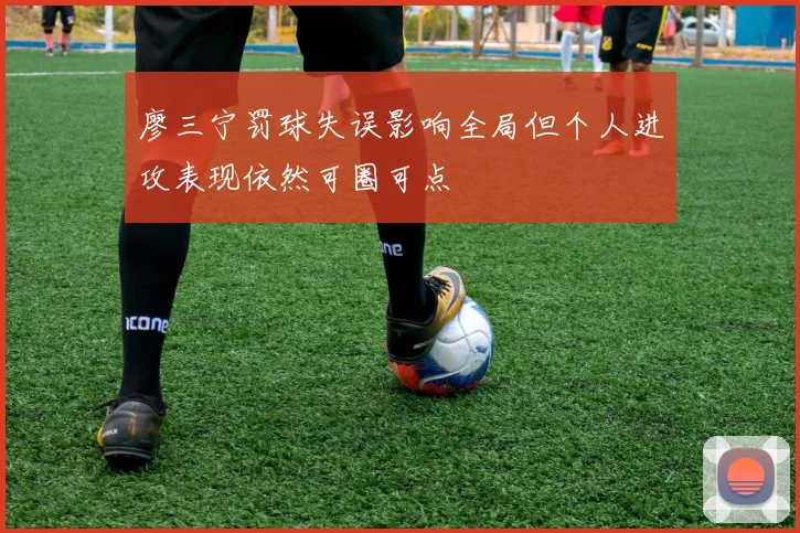 廖三宁罚球失误影响全局但个人进攻表现依然可圈可点