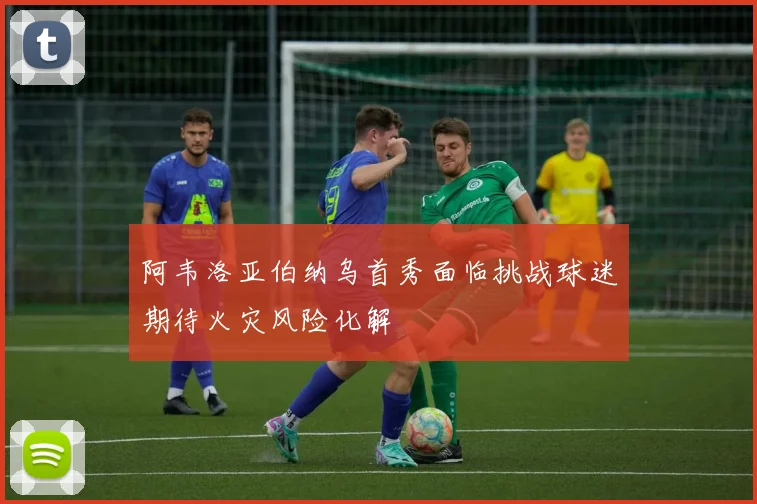 阿韦洛亚伯纳乌首秀面临挑战球迷期待火灾风险化解