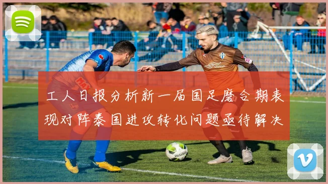 工人日报分析新一届国足磨合期表现对阵泰国进攻转化问题亟待解决