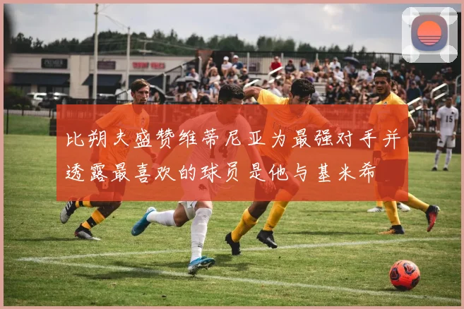 比朔夫盛赞维蒂尼亚为最强对手并透露最喜欢的球员是他与基米希