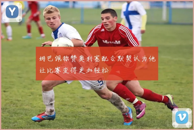 姆巴佩称赞奥利塞配合默契认为他让比赛变得更加轻松