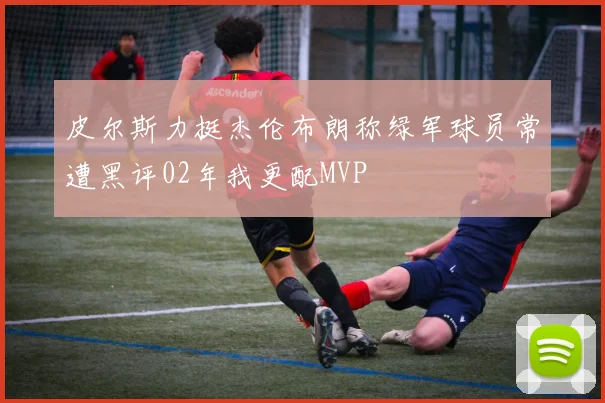 皮尔斯力挺杰伦布朗称绿军球员常遭黑评02年我更配MVP