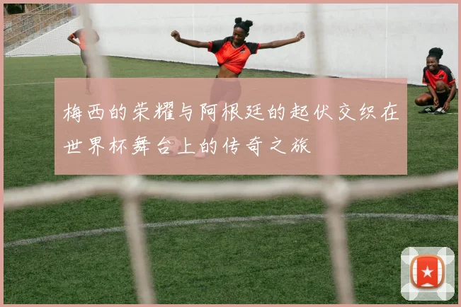 梅西的荣耀与阿根廷的起伏交织在世界杯舞台上的传奇之旅