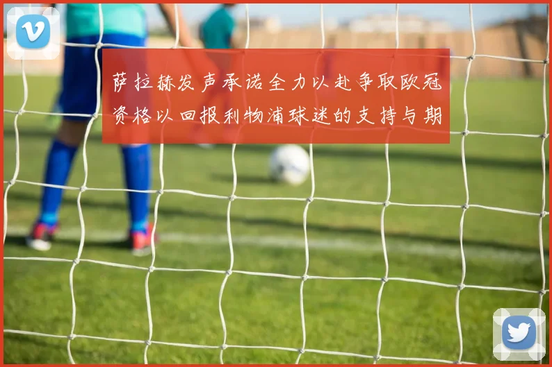 萨拉赫发声承诺全力以赴争取欧冠资格以回报利物浦球迷的支持与期待