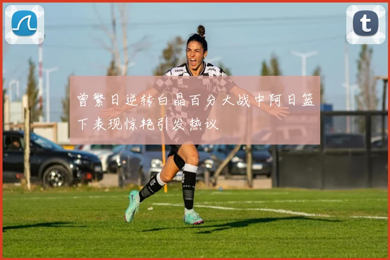 曾繁日逆转白晶百分大战中阿日篮下表现惊艳引发热议